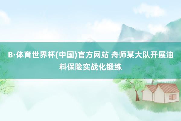 B·体育世界杯(中国)官方网站 舟师某大队开展油料保险实战化锻练