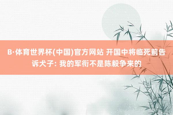 B·体育世界杯(中国)官方网站 开国中将临死前告诉犬子: 我的军衔不是陈毅争来的