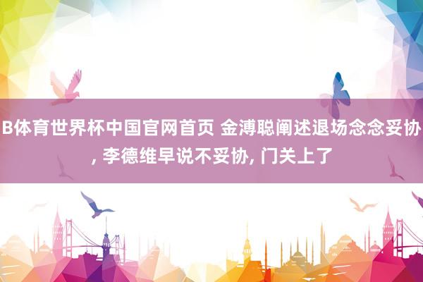 B体育世界杯中国官网首页 金溥聪阐述退场念念妥协, 李德维早说不妥协, 门关上了