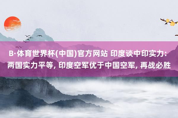 B·体育世界杯(中国)官方网站 印度谈中印实力: 两国实力平等, 印度空军优于中国空军, 再战必胜