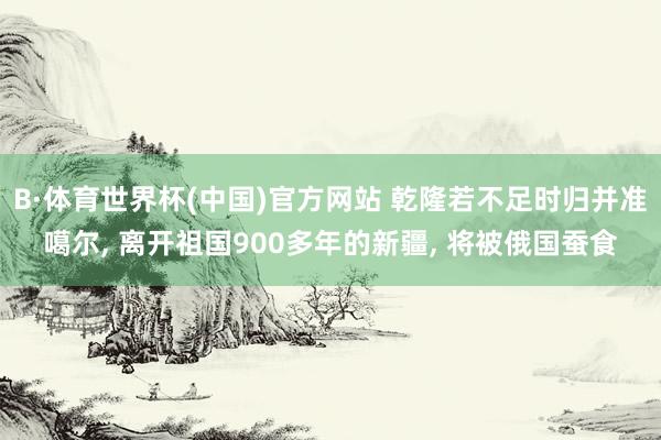 B·体育世界杯(中国)官方网站 乾隆若不足时归并准噶尔, 离开祖国900多年的新疆, 将被俄国蚕食