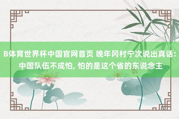 B体育世界杯中国官网首页 晚年冈村宁次说出真话: 中国队伍不成怕, 怕的是这个省的东说念主