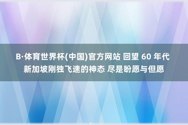 B·体育世界杯(中国)官方网站 回望 60 年代 新加坡刚独飞速的神态 尽是盼愿与但愿