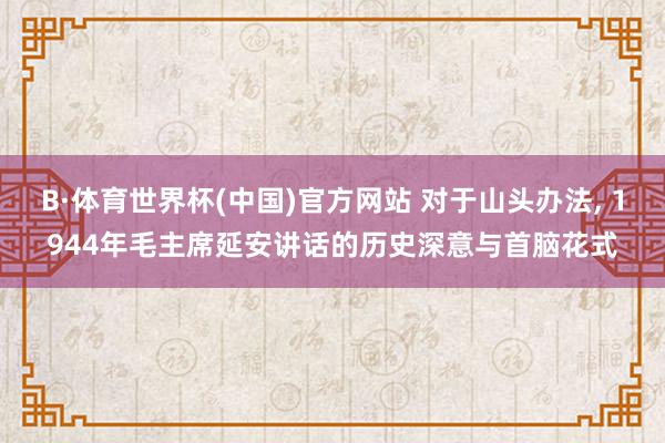 B·体育世界杯(中国)官方网站 对于山头办法, 1944年毛主席延安讲话的历史深意与首脑花式