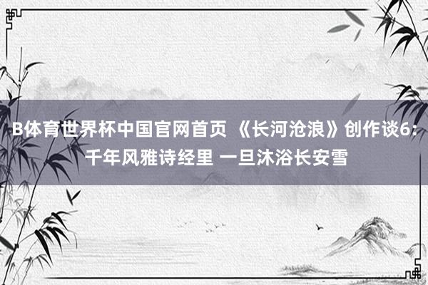 B体育世界杯中国官网首页 《长河沧浪》创作谈6: 千年风雅诗经里 一旦沐浴长安雪