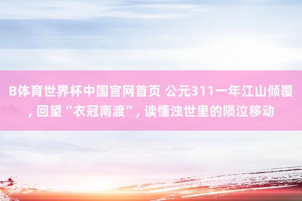 B体育世界杯中国官网首页 公元311一年江山倾覆, 回望“衣冠南渡”, 读懂浊世里的陨泣移动
