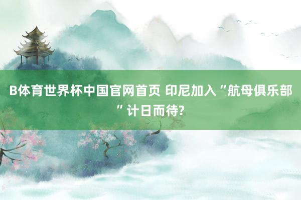B体育世界杯中国官网首页 印尼加入“航母俱乐部”计日而待?