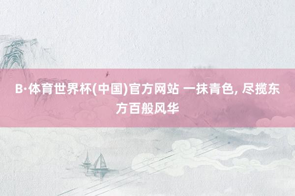 B·体育世界杯(中国)官方网站 一抹青色, 尽揽东方百般风华