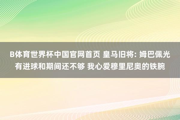 B体育世界杯中国官网首页 皇马旧将: 姆巴佩光有进球和期间还不够 我心爱穆里尼奥的铁腕