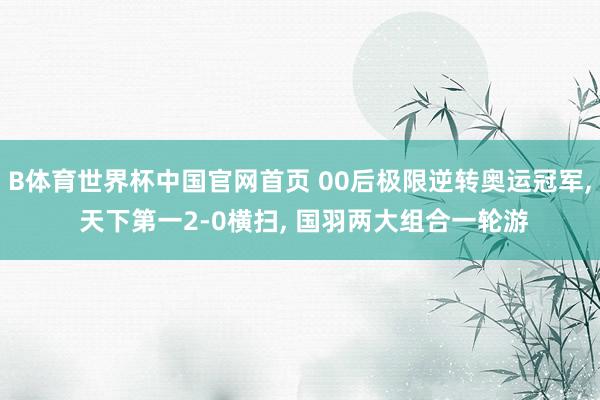B体育世界杯中国官网首页 00后极限逆转奥运冠军, 天下第一2-0横扫, 国羽两大组合一轮游