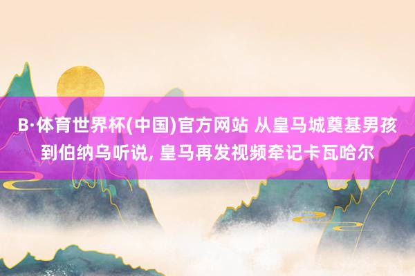 B·体育世界杯(中国)官方网站 从皇马城奠基男孩到伯纳乌听说, 皇马再发视频牵记卡瓦哈尔