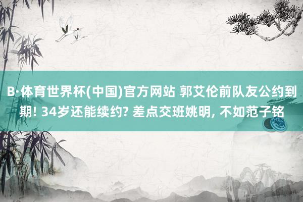 B·体育世界杯(中国)官方网站 郭艾伦前队友公约到期! 34岁还能续约? 差点交班姚明, 不如范子铭
