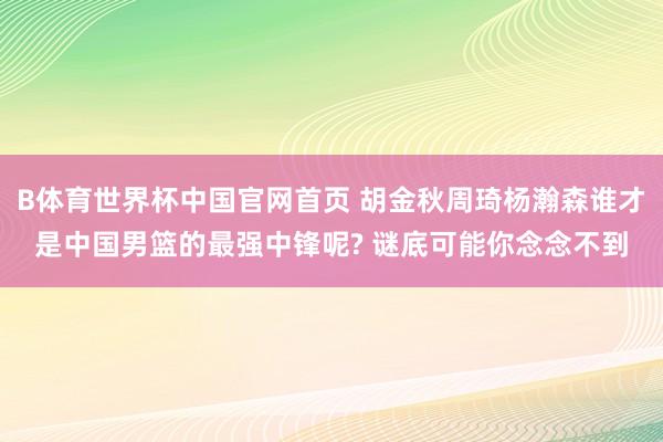 B体育世界杯中国官网首页 胡金秋周琦杨瀚森谁才是中国男篮的最强中锋呢? 谜底可能你念念不到