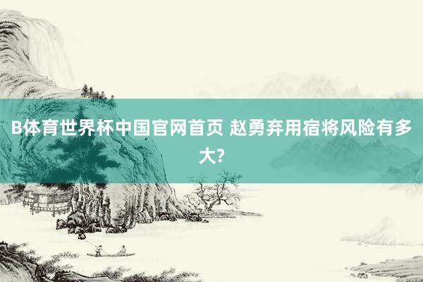 B体育世界杯中国官网首页 赵勇弃用宿将风险有多大?