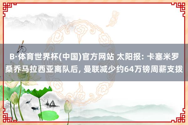B·体育世界杯(中国)官方网站 太阳报: 卡塞米罗桑乔马拉西亚离队后, 曼联减少约64万镑周薪支拨