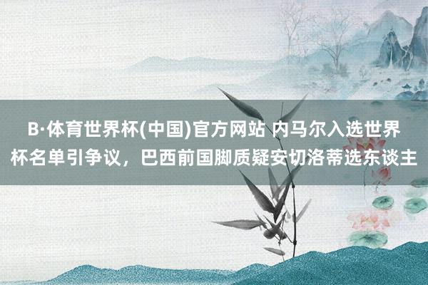 B·体育世界杯(中国)官方网站 内马尔入选世界杯名单引争议，巴西前国脚质疑安切洛蒂选东谈主