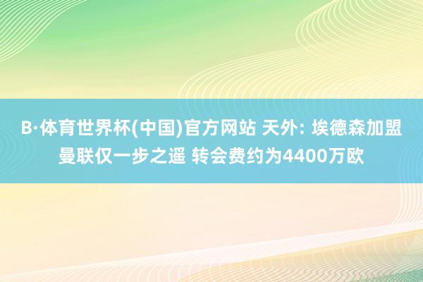 B·体育世界杯(中国)官方网站 天外: 埃德森加盟曼联仅一步之遥 转会费约为4400万欧