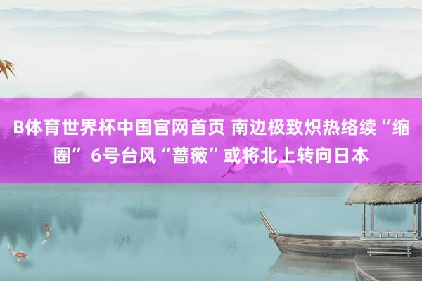 B体育世界杯中国官网首页 南边极致炽热络续“缩圈” 6号台风“蔷薇”或将北上转向日本