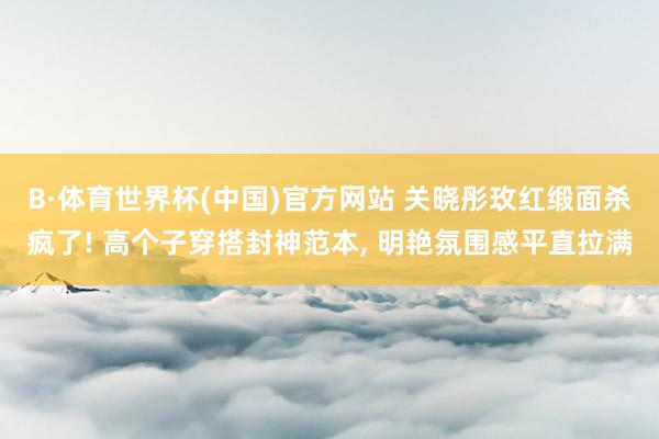 B·体育世界杯(中国)官方网站 关晓彤玫红缎面杀疯了! 高个子穿搭封神范本, 明艳氛围感平直拉满