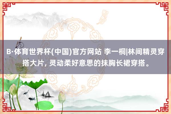 B·体育世界杯(中国)官方网站 李一桐|林间精灵穿搭大片, 灵动柔好意思的抹胸长裙穿搭。