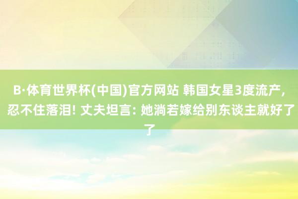 B·体育世界杯(中国)官方网站 韩国女星3度流产, 忍不住落泪! 丈夫坦言: 她淌若嫁给别东谈主就好了