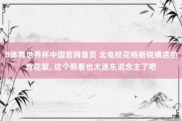 B体育世界杯中国官网首页 北电校花杨新锐横店拍戏花絮,<a href=