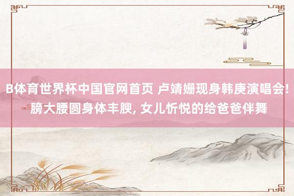 B体育世界杯中国官网首页 卢靖姗现身韩庚演唱会! 膀大腰圆身体丰腴, 女儿忻悦的给爸爸伴舞