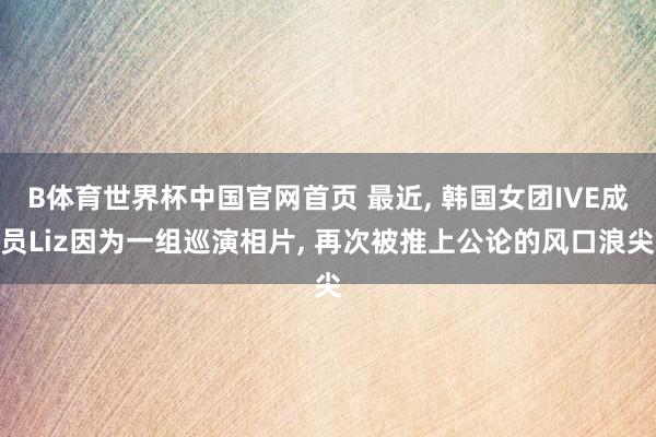 B体育世界杯中国官网首页 最近, 韩国女团IVE成员Liz因为一组巡演相片, 再次被推上公论的风口浪尖