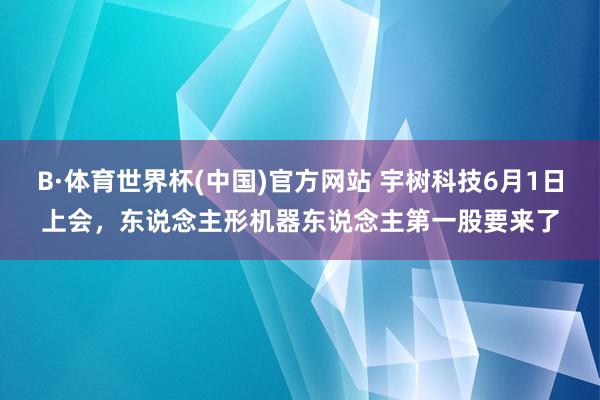B·体育世界杯(中国)官方网站 宇树科技6月1日上会，东说念主形机器东说念主第一股要来了