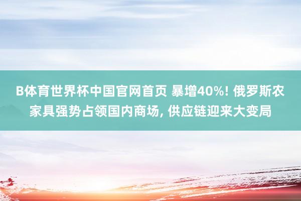 B体育世界杯中国官网首页 暴增40%! 俄罗斯农家具强势占领国内商场, 供应链迎来大变局