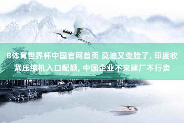 B体育世界杯中国官网首页 莫迪又变脸了, 印度收紧压缩机入口配额, 中国企业不来建厂不行卖