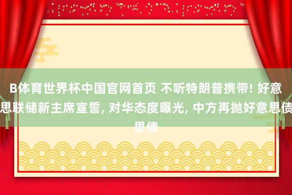 B体育世界杯中国官网首页 不听特朗普携带! 好意思联储新主席宣誓, 对华态度曝光, 中方再抛好意思债