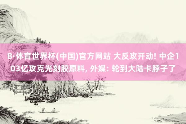 B·体育世界杯(中国)官方网站 大反攻开动! 中企103亿攻克光刻胶原料, 外媒: 轮到大陆卡脖子了