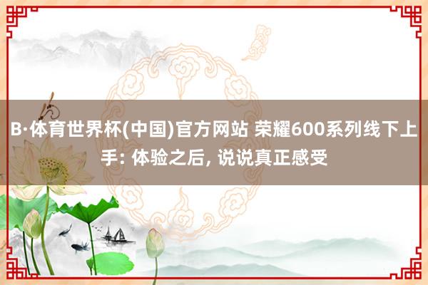 B·体育世界杯(中国)官方网站 荣耀600系列线下上手: 体验之后, 说说真正感受