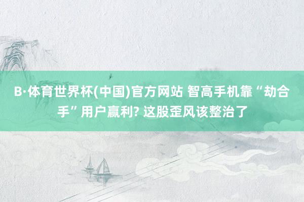 B·体育世界杯(中国)官方网站 智高手机靠“劫合手”用户赢利? 这股歪风该整治了