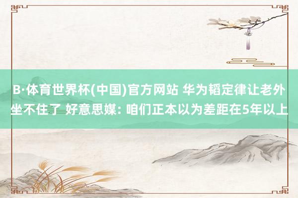 B·体育世界杯(中国)官方网站 华为韬定律让老外坐不住了 好意思媒: 咱们正本以为差距在5年以上