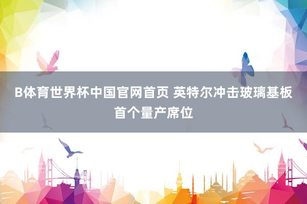 B体育世界杯中国官网首页 英特尔冲击玻璃基板首个量产席位
