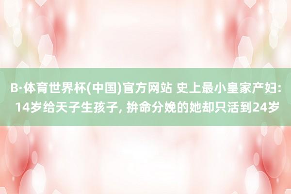 B·体育世界杯(中国)官方网站 史上最小皇家产妇: 14岁给天子生孩子, 拚命分娩的她却只活到24岁
