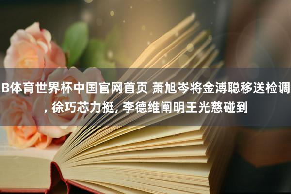 B体育世界杯中国官网首页 萧旭岑将金溥聪移送检调, 徐巧芯力挺, 李德维阐明王光慈碰到