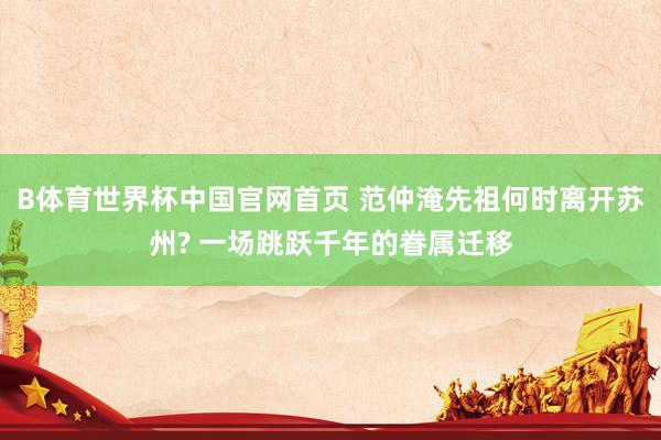 B体育世界杯中国官网首页 范仲淹先祖何时离开苏州? 一场跳跃千年的眷属迁移