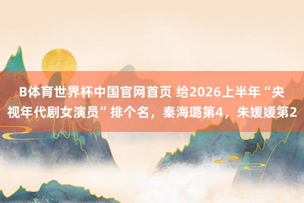 B体育世界杯中国官网首页 给2026上半年“央视年代剧女演员”排个名，秦海璐第4，朱媛媛第2