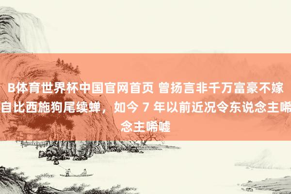 B体育世界杯中国官网首页 曾扬言非千万富豪不嫁，自比西施狗尾续蝉，如今 7 年以前近况令东说念主唏嘘