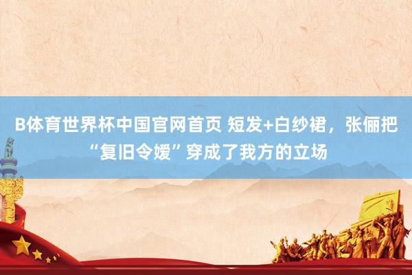 B体育世界杯中国官网首页 短发+白纱裙，张俪把“复旧令嫒”穿成了我方的立场