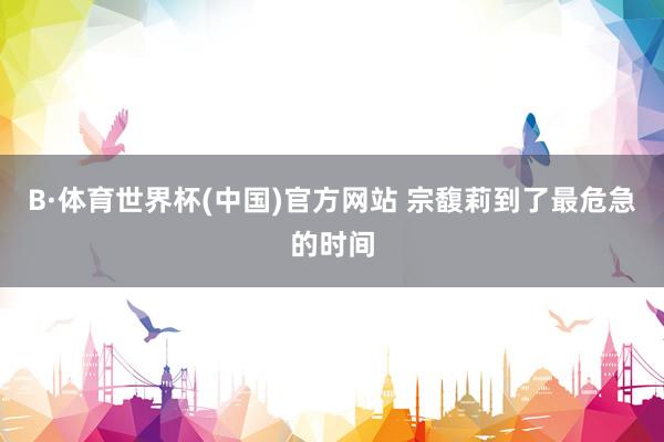 B·体育世界杯(中国)官方网站 宗馥莉到了最危急的时间