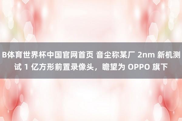 B体育世界杯中国官网首页 音尘称某厂 2nm 新机测试 1 亿方形前置录像头，瞻望为 OPPO 旗下