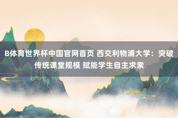 B体育世界杯中国官网首页 西交利物浦大学：突破传统课堂规模 赋能学生自主求索
