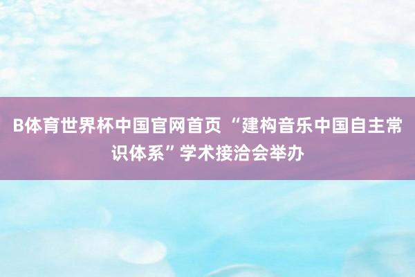 B体育世界杯中国官网首页 “建构音乐中国自主常识体系”学术接洽会举办