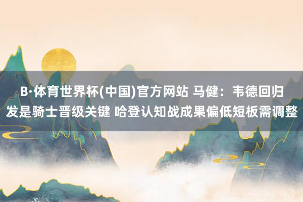 B·体育世界杯(中国)官方网站 马健：韦德回归发是骑士晋级关键 哈登认知战成果偏低短板需调整