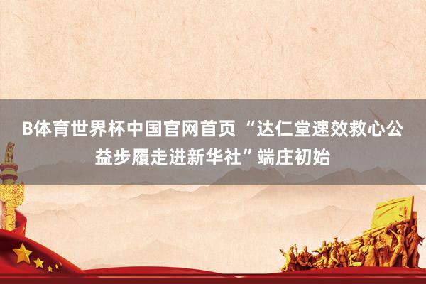 B体育世界杯中国官网首页 “达仁堂速效救心公益步履走进新华社”端庄初始