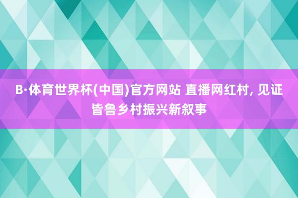 B·体育世界杯(中国)官方网站 直播网红村, 见证皆鲁乡村振兴新叙事